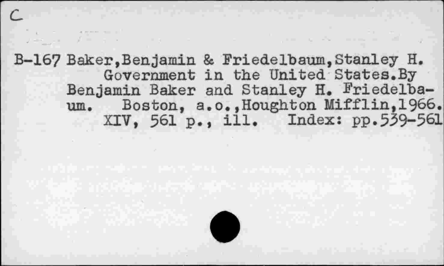 ﻿c
B-167 Baker,Benjamin & Friedelbaum,Stanley H.
Government in the United. States.By Benjamin Baker and. Stanley H. Friedelba-um. Boston, a.o.»Houghton Mifflin,1966.
XIV, 561 p., ill. Index: pp.539-561